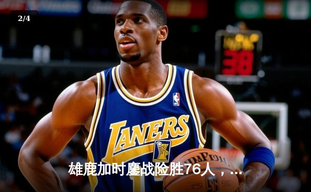 雄鹿加时鏖战险胜76人，字母哥32+11+7统治攻防，恩比德空砍29+14 - 2