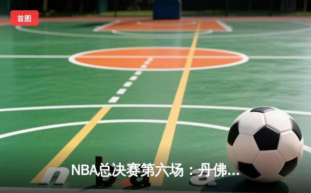 NBA总决赛第六场：丹佛掘金逆转夺冠，约基奇三双表现创历史