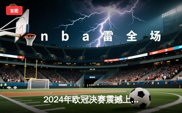2024年欧冠决赛震撼上演！皇马2:1逆转多特，维尼修斯绝杀封王