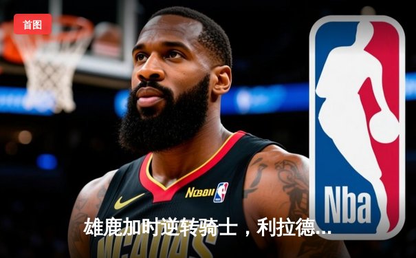 雄鹿加时逆转骑士，利拉德末节爆发独砍17分锁定胜局